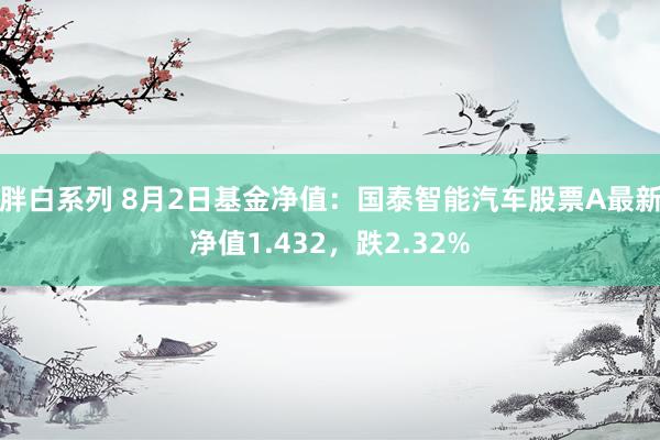 胖白系列 8月2日基金净值：国泰智能汽车股票A最新净值1.432，跌2.32%