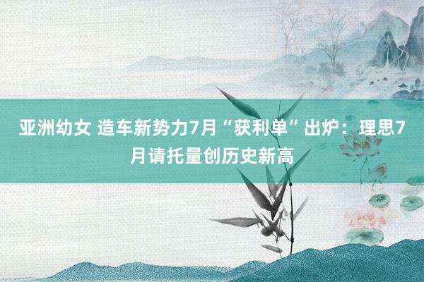 亚洲幼女 造车新势力7月“获利单”出炉：理思7月请托量创历史新高