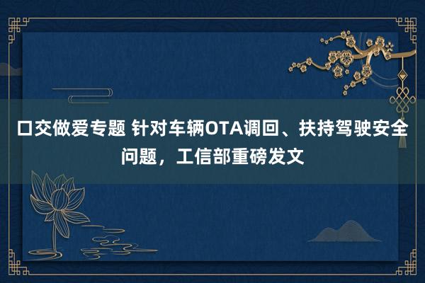 口交做爱专题 针对车辆OTA调回、扶持驾驶安全问题，工信部重磅发文