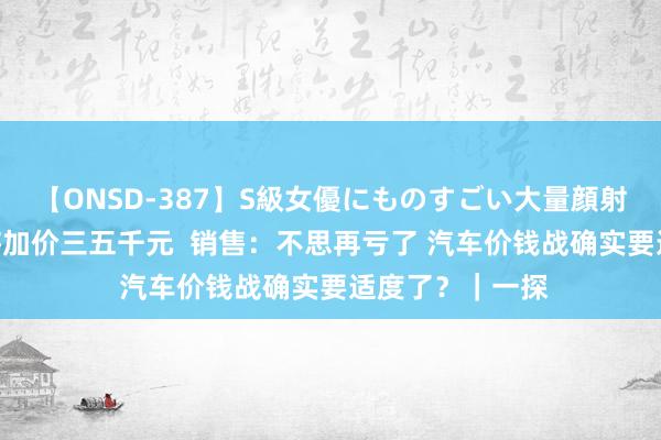 【ONSD-387】S級女優にものすごい大量顔射4時間 联合车将加价三五千元  销售：不思再亏了 汽车价钱战确实要适度了？｜一探