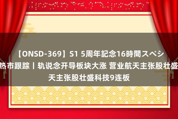 【ONSD-369】S1 5周年記念16時間スペシャル RED 热市跟踪丨轨说念开导板块大涨 营业航天主张股壮盛科技9连板