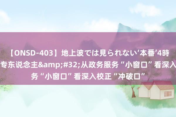 【ONSD-403】地上波では見られない‘本番’4時間 专区+专窗+专东说念主&#32;从政务服务“小窗口”看深入校正“冲破口”