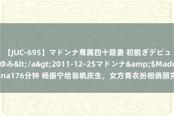 【JUC-695】マドンナ専属四十路妻 初脱ぎデビュー！！ 高梨あゆみ</a>2011-12-25マドンナ&$Madonna176分钟 杨振宁给翁帆庆生，女方青衣扮相俏丽完全，“忘年恋”羡煞旁东谈主