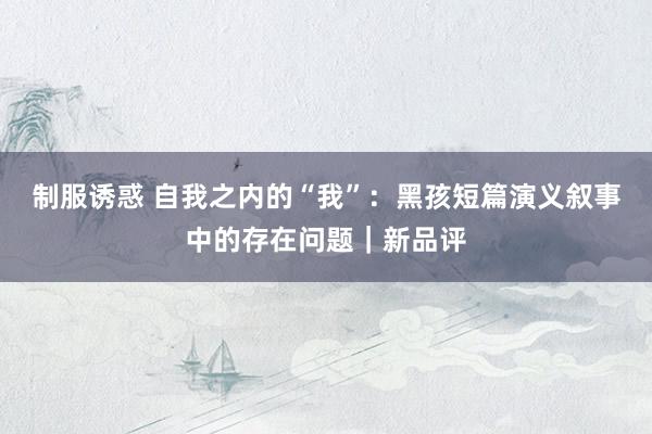 制服诱惑 自我之内的“我”：黑孩短篇演义叙事中的存在问题｜新品评