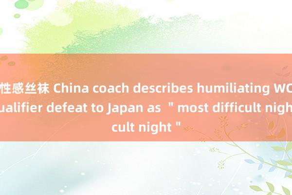 性感丝袜 China coach describes humiliating WC qualifier defeat to Japan as ＂most difficult night＂