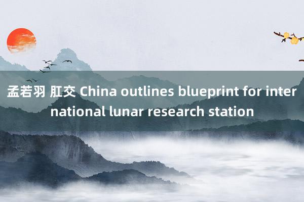 孟若羽 肛交 China outlines blueprint for international lunar research station