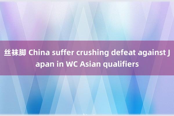 丝袜脚 China suffer crushing defeat against Japan in WC Asian qualifiers