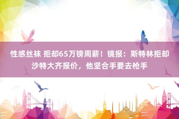性感丝袜 拒却65万镑周薪！镜报：斯特林拒却沙特大齐报价，他坚合手要去枪手