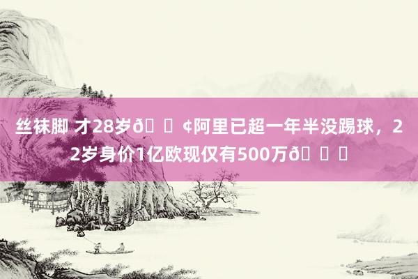 丝袜脚 才28岁?阿里已超一年半没踢球，22岁身价1亿欧现仅有500万?
