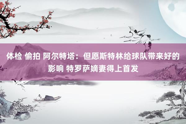 体检 偷拍 阿尔特塔：但愿斯特林给球队带来好的影响 特罗萨嫡妻得上首发