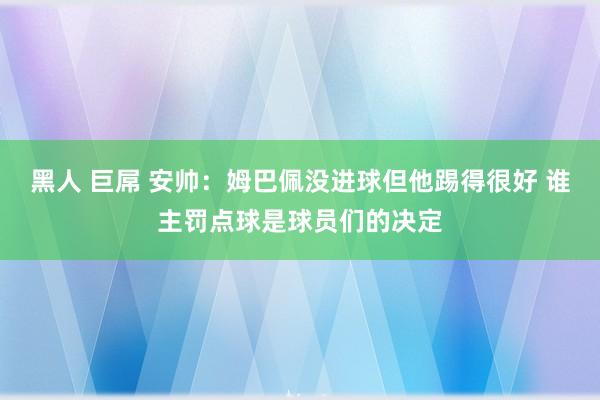 黑人 巨屌 安帅：姆巴佩没进球但他踢得很好 谁主罚点球是球员们的决定