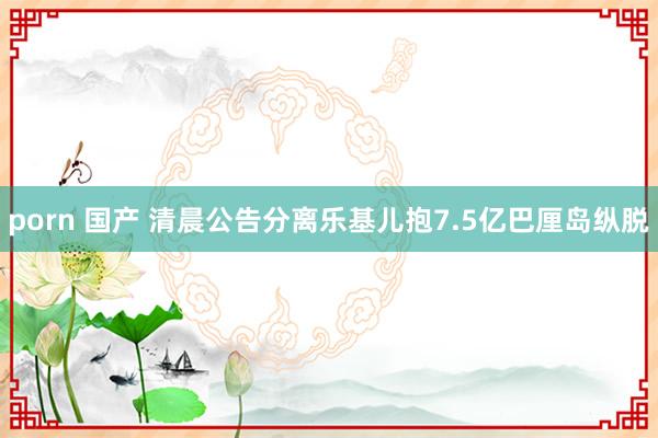 porn 国产 清晨公告分离　乐基儿抱7.5亿巴厘岛纵脱