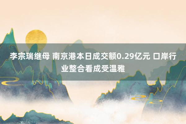 李宗瑞继母 南京港本日成交额0.29亿元 口岸行业整合看成受温雅