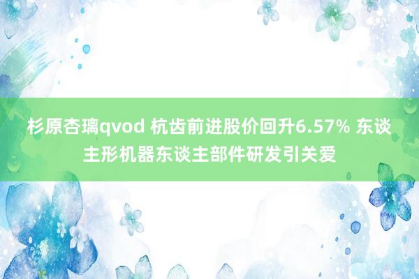 杉原杏璃qvod 杭齿前进股价回升6.57% 东谈主形机器东谈主部件研发引关爱
