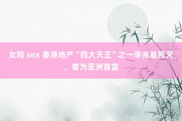 女同 sex 香港地产“四大天王”之一李兆基死灭，曾为亚洲首富