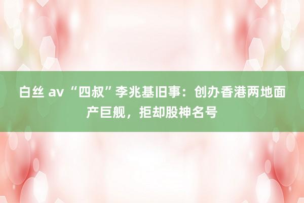 白丝 av “四叔”李兆基旧事：创办香港两地面产巨舰，拒却股神名号