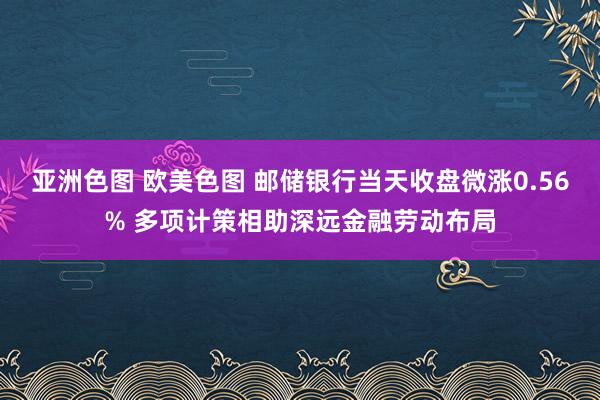 亚洲色图 欧美色图 邮储银行当天收盘微涨0.56% 多项计策相助深远金融劳动布局