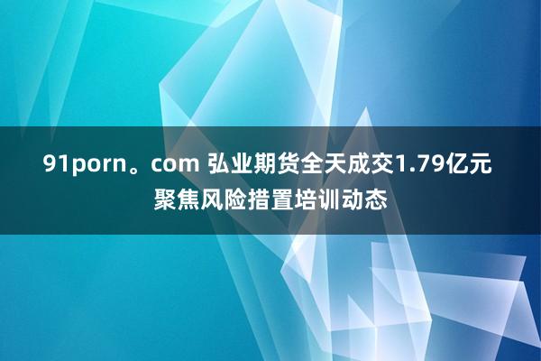 91porn。com 弘业期货全天成交1.79亿元 聚焦风险措置培训动态