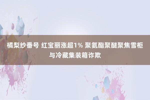 橘梨纱番号 红宝丽涨超1% 聚氨酯聚醚聚焦雪柜与冷藏集装箱诈欺