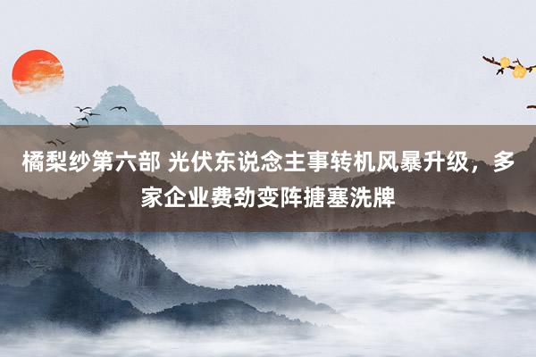 橘梨纱第六部 光伏东说念主事转机风暴升级，多家企业费劲变阵搪塞洗牌