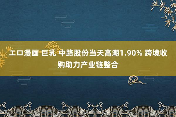 エロ漫画 巨乳 中路股份当天高潮1.90% 跨境收购助力产业链整合