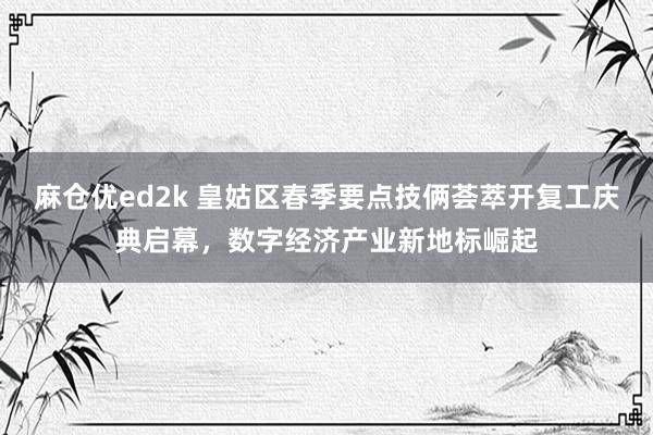 麻仓优ed2k 皇姑区春季要点技俩荟萃开复工庆典启幕，数字经济产业新地标崛起