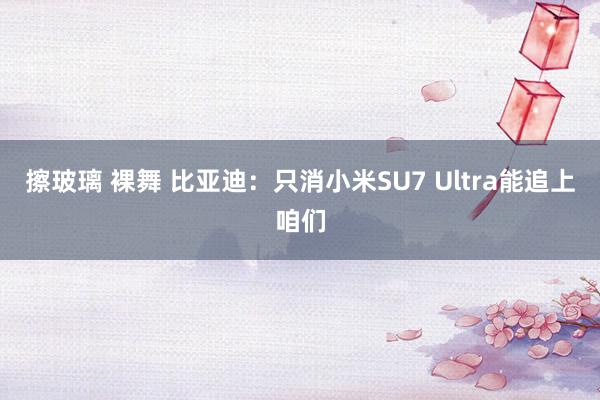 擦玻璃 裸舞 比亚迪：只消小米SU7 Ultra能追上咱们