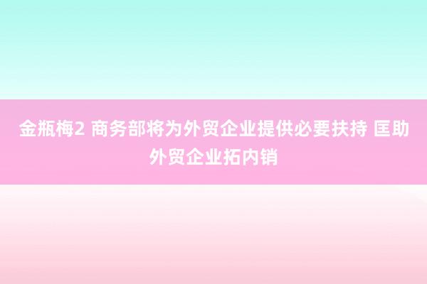金瓶梅2 商务部将为外贸企业提供必要扶持 匡助外贸企业拓内销