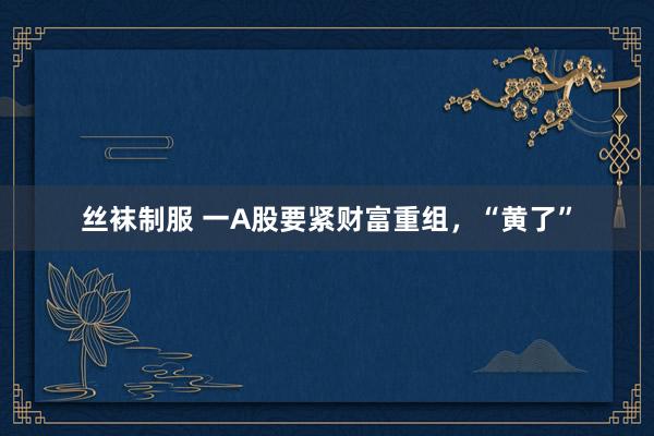 丝袜制服 一A股要紧财富重组，“黄了”