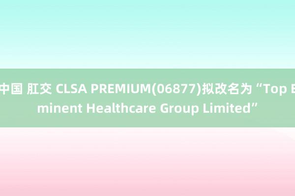中国 肛交 CLSA PREMIUM(06877)拟改名为“Top Eminent Healthcare Group Limited”