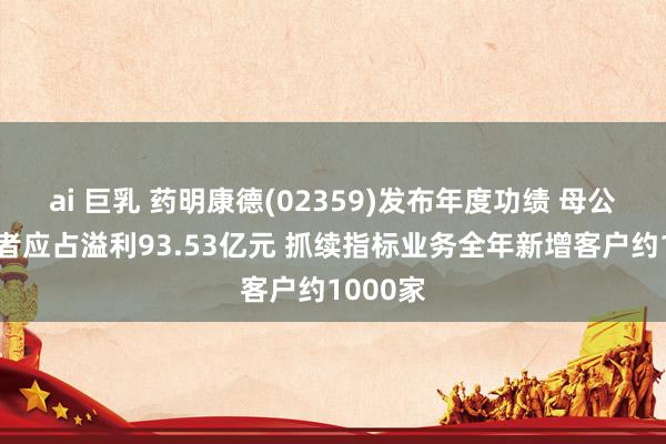 ai 巨乳 药明康德(02359)发布年度功绩 母公司抓有者应占溢利93.53亿元 抓续指标业务全年新增客户约1000家