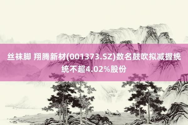丝袜脚 翔腾新材(001373.SZ)数名鼓吹拟减握统统不超4.02%股份