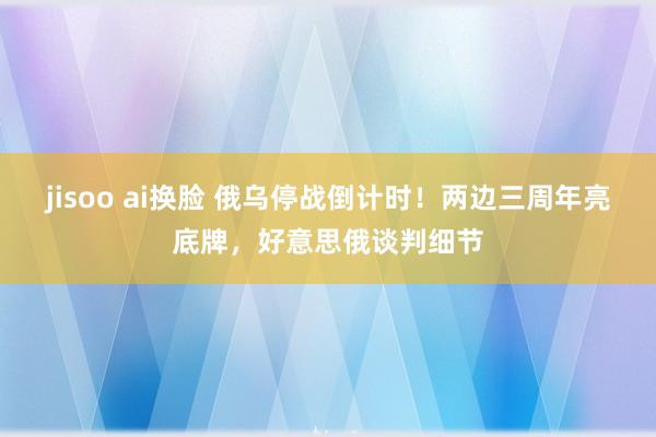 jisoo ai换脸 俄乌停战倒计时！两边三周年亮底牌，好意思俄谈判细节