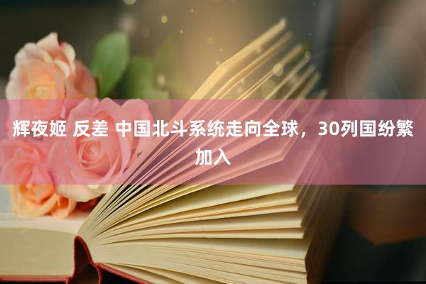 辉夜姬 反差 中国北斗系统走向全球，30列国纷繁加入