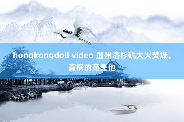 hongkongdoll video 加州洛杉矶大火焚城，背锅的竟是他