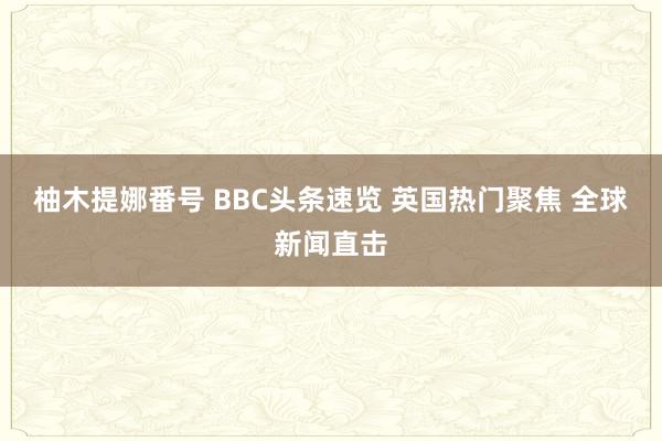 柚木提娜番号 BBC头条速览 英国热门聚焦 全球新闻直击