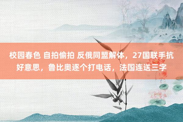 校园春色 自拍偷拍 反俄同盟解体，27国联手抗好意思，鲁比奥逐个打电话，法国连送三字