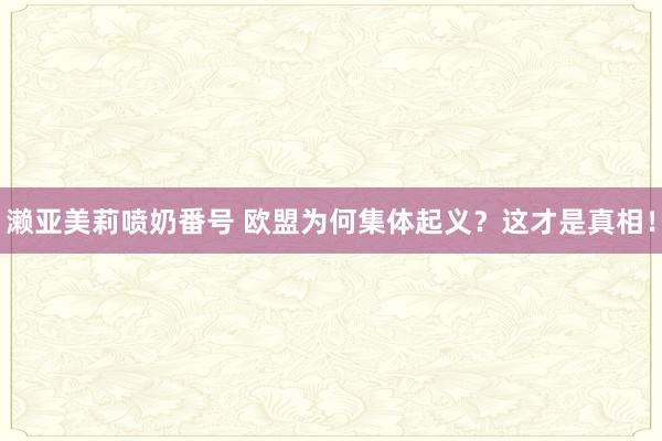 濑亚美莉喷奶番号 欧盟为何集体起义？这才是真相！