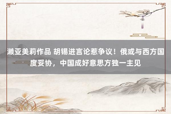 濑亚美莉作品 胡锡进言论惹争议！俄或与西方国度妥协，中国成好意思方独一主见