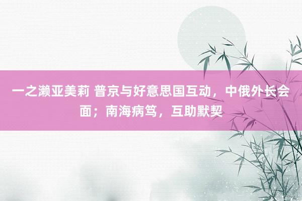 一之濑亚美莉 普京与好意思国互动，中俄外长会面；南海病笃，互助默契