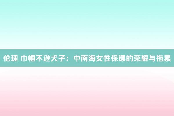伦理 巾帼不逊犬子：中南海女性保镖的荣耀与拖累