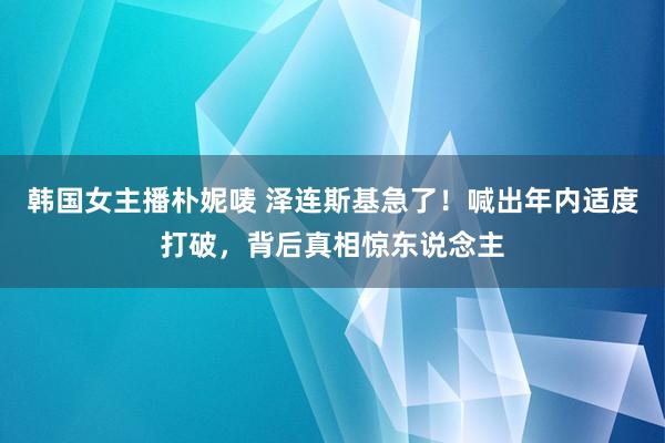 韩国女主播朴妮唛 泽连斯基急了！喊出年内适度打破，背后真相惊东说念主