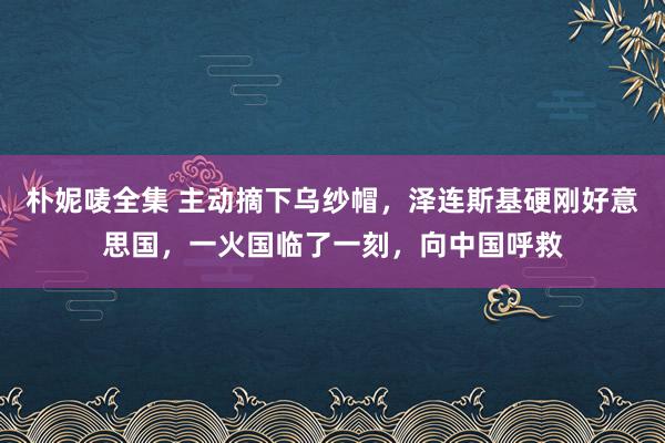 朴妮唛全集 主动摘下乌纱帽，泽连斯基硬刚好意思国，一火国临了一刻，向中国呼救