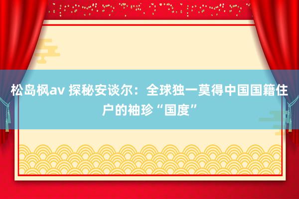 松岛枫av 探秘安谈尔：全球独一莫得中国国籍住户的袖珍“国度”