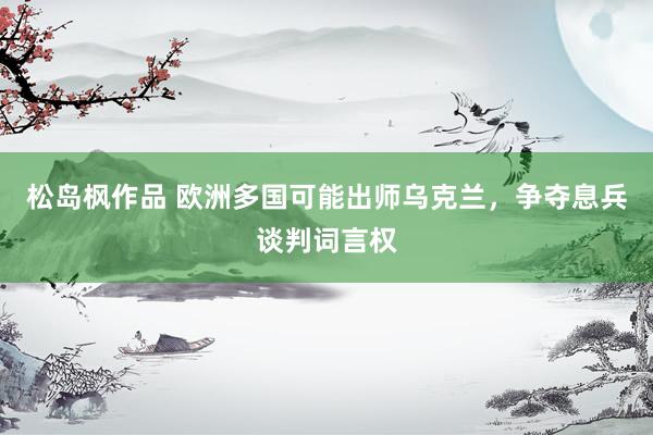 松岛枫作品 欧洲多国可能出师乌克兰，争夺息兵谈判词言权
