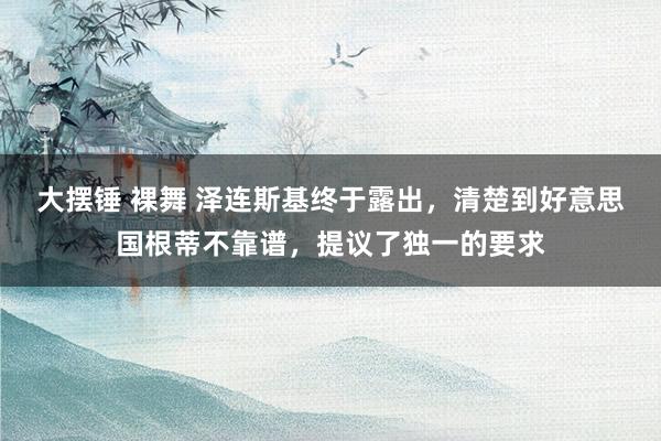 大摆锤 裸舞 泽连斯基终于露出，清楚到好意思国根蒂不靠谱，提议了独一的要求