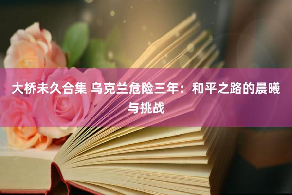大桥未久合集 乌克兰危险三年：和平之路的晨曦与挑战
