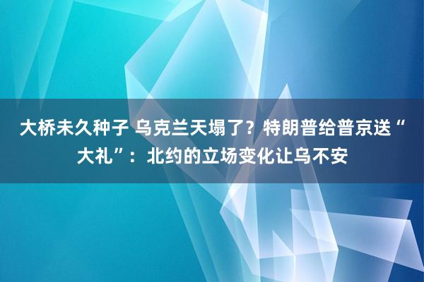 大桥未久种子 乌克兰天塌了？特朗普给普京送“大礼”：北约的立场变化让乌不安