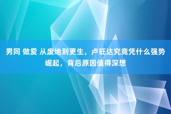 男同 做爱 从废地到更生，卢旺达究竟凭什么强势崛起，背后原因值得深想