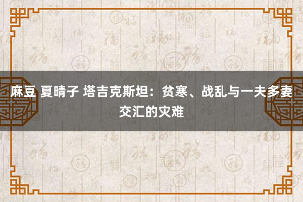 麻豆 夏晴子 塔吉克斯坦：贫寒、战乱与一夫多妻交汇的灾难
